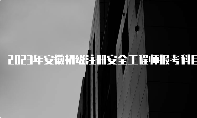 2023年安徽初级注册安全工程师报考科目时间