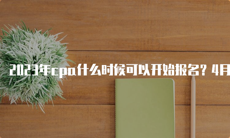 2023年cpa什么时候可以开始报名？4月6日开始，4月28日截止