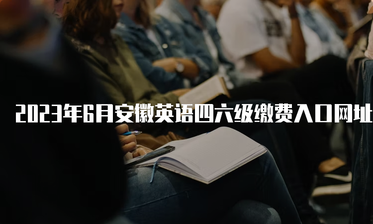 2023年6月安徽英语四六级缴费入口网址：全国大学英语四、六级考试网站