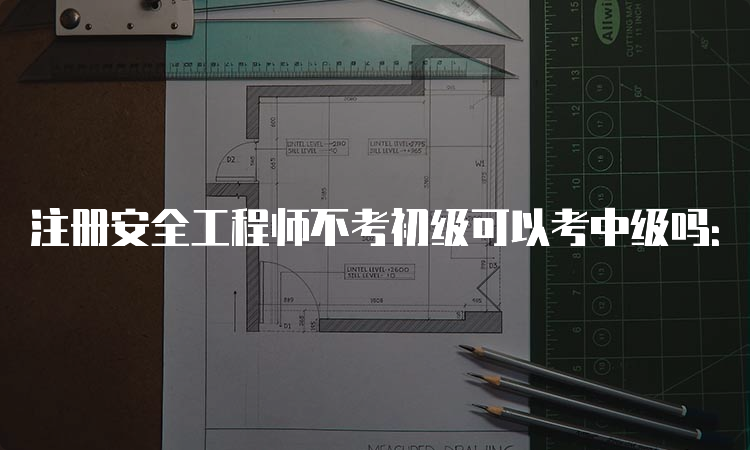 注册安全工程师不考初级可以考中级吗：可以