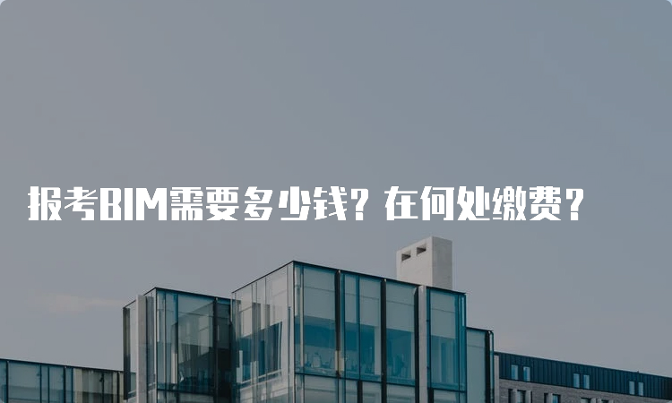 报考BIM需要多少钱？在何处缴费？