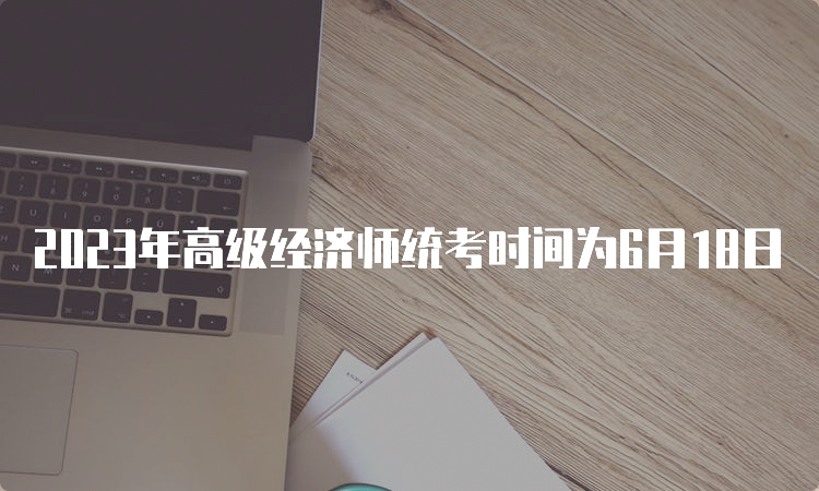 2023年高级经济师统考时间为6月18日