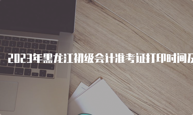 2023年黑龙江初级会计准考证打印时间及入口4月28日起