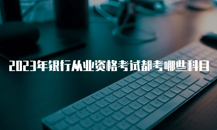 2023年银行从业资格考试都考哪些科目