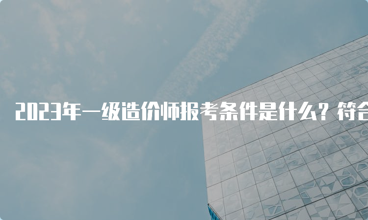 2023年一级造价师报考条件是什么？符合哪些条件可以免考？