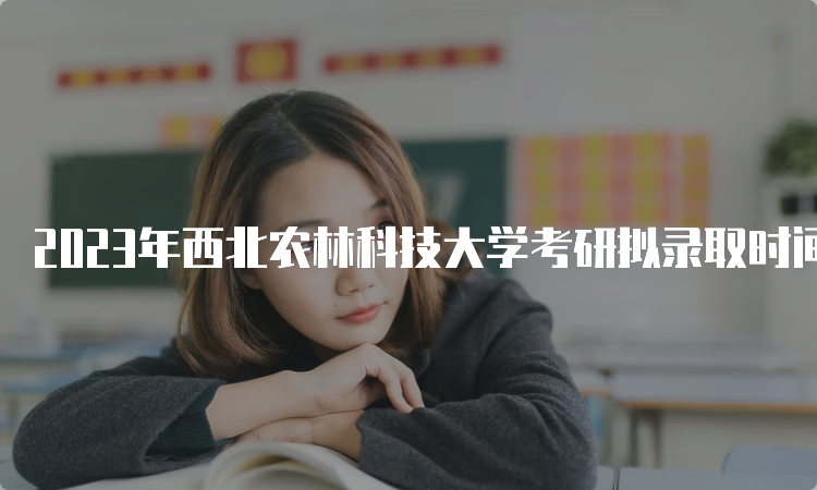 2023年西北农林科技大学考研拟录取时间是什么时候？复试结束后一个月