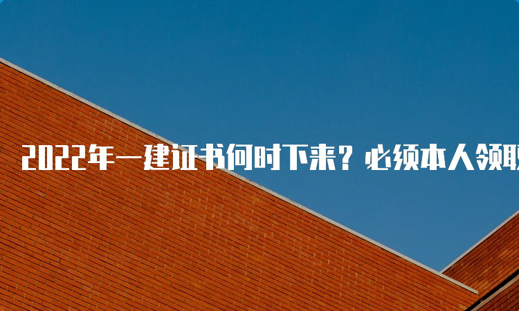 2022年一建证书何时下来？必须本人领取吗？