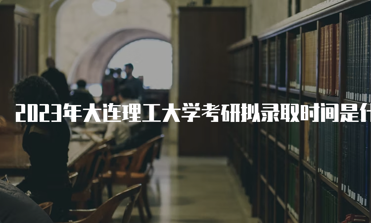 2023年大连理工大学考研拟录取时间是什么时候