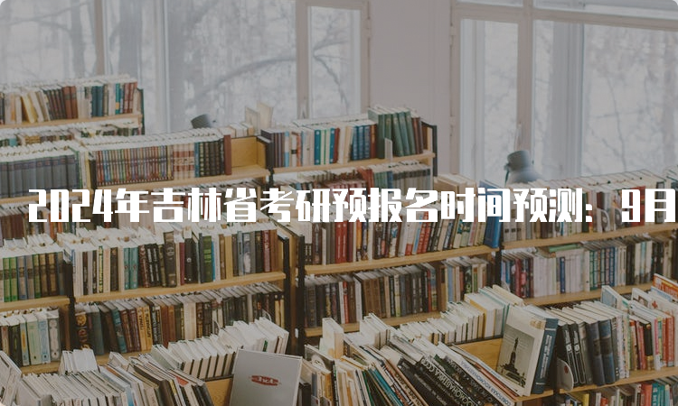 2024年吉林省考研预报名时间预测：9月24日