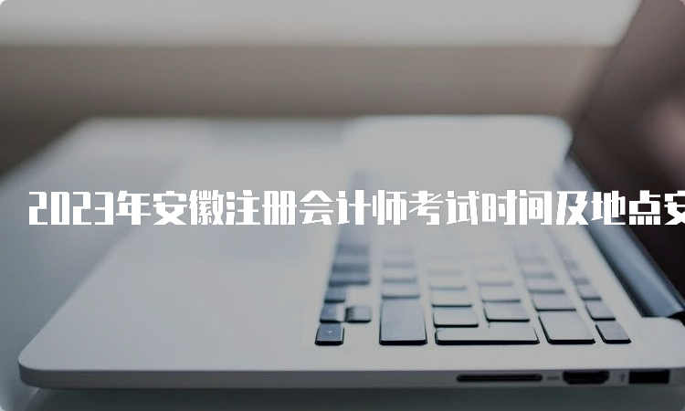 2023年安徽注册会计师考试时间及地点安排