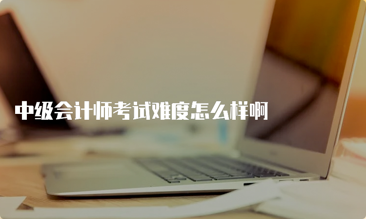 中级会计师考试难度怎么样啊