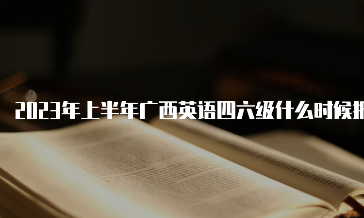 2023年上半年广西英语四六级什么时候报名结束？5月4日