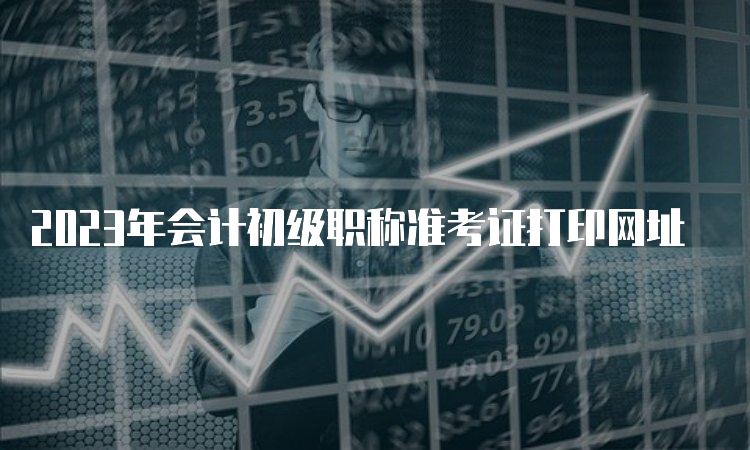 2023年会计初级职称准考证打印网址