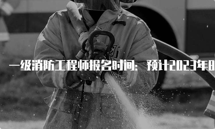 一级消防工程师报名时间：预计2023年8月开始