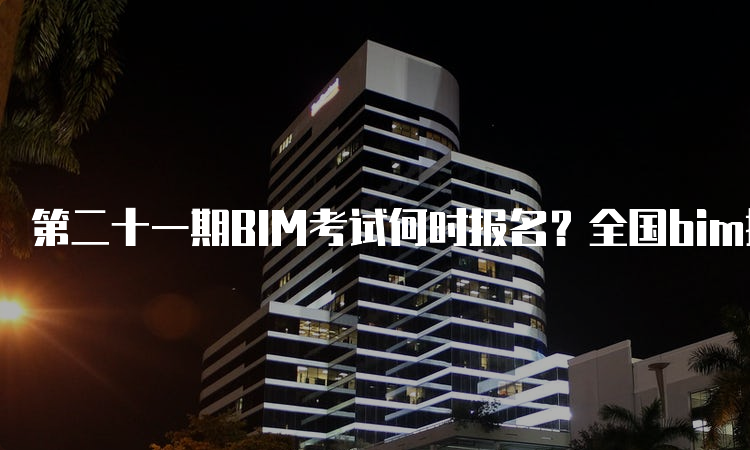 第二十一期BIM考试何时报名？全国bim报考平台是什么？