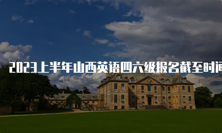 2023上半年山西英语四六级报名截至时间：5月8日13点