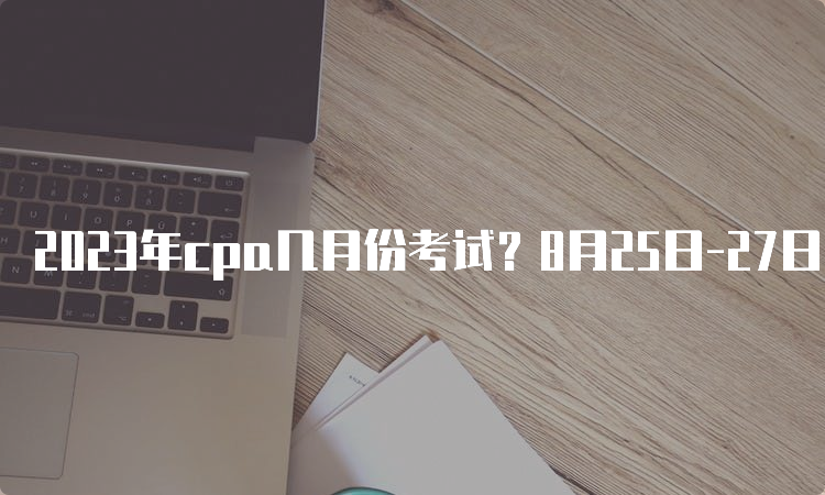 2023年cpa几月份考试？8月25日-27日