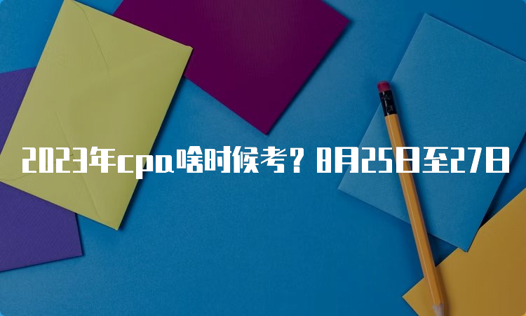 2023年cpa啥时候考？8月25日至27日