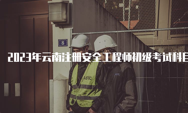 2023年云南注册安全工程师初级考试科目时间