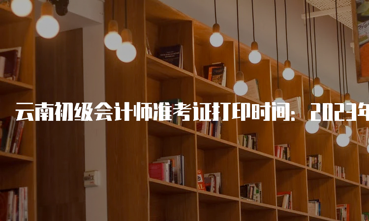 云南初级会计师准考证打印时间：2023年5月6日至5月16日