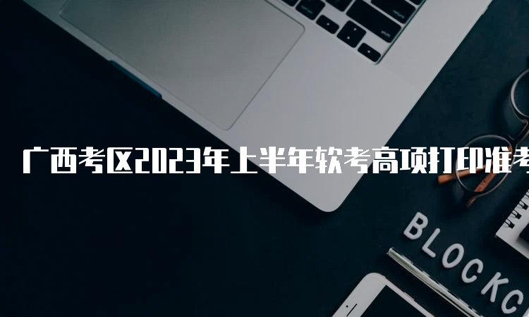 广西考区2023年上半年软考高项打印准考证时间：5月22日-28日