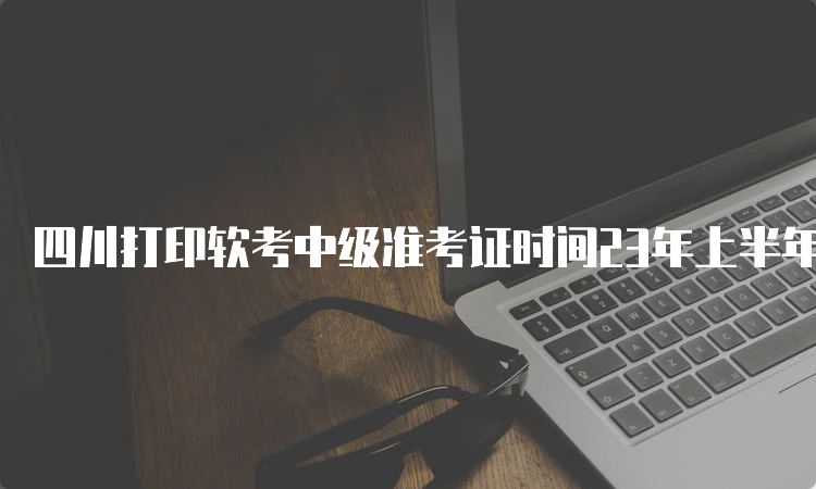 四川打印软考中级准考证时间23年上半年