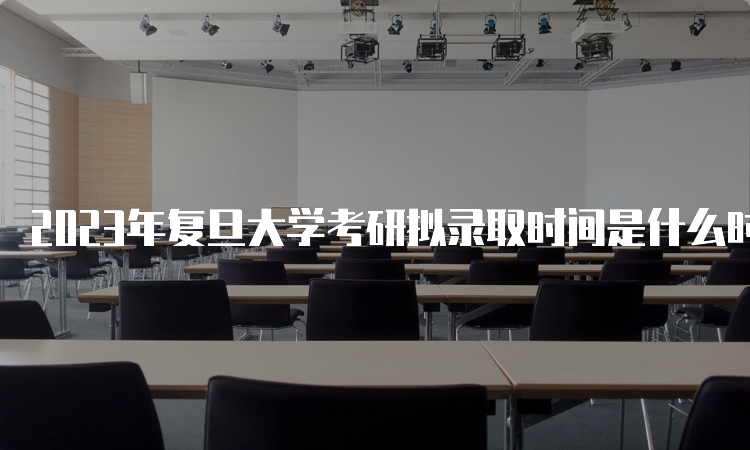 2023年复旦大学考研拟录取时间是什么时候呢