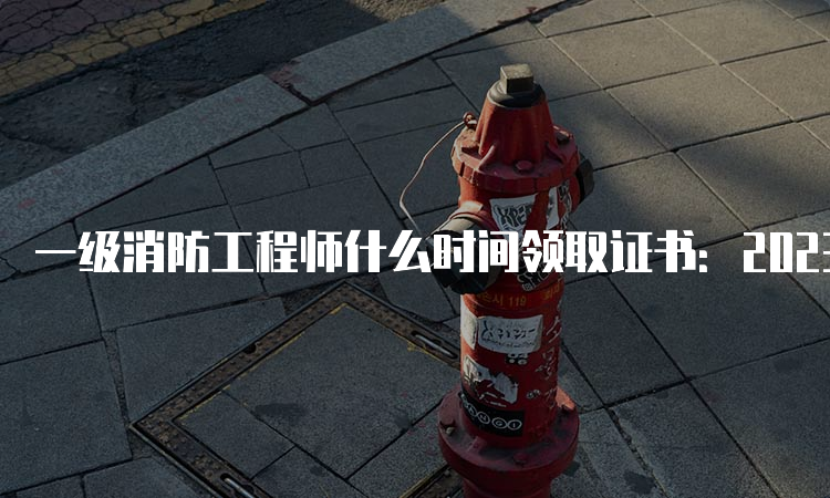 一级消防工程师什么时间领取证书：2023年3-5月