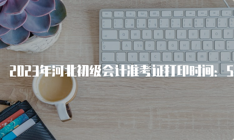 2023年河北初级会计准考证打印时间：5月6日至17日