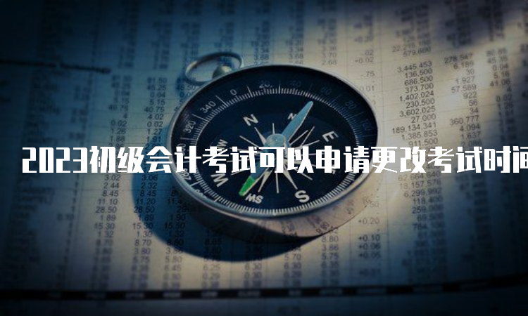 2023初级会计考试可以申请更改考试时间吗