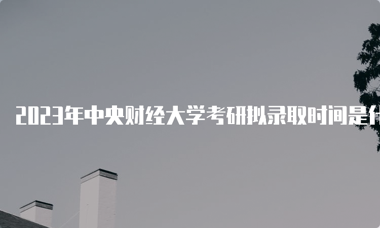 2023年中央财经大学考研拟录取时间是什么时候呢