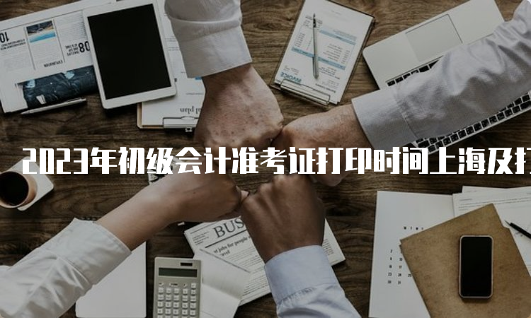 2023年初级会计准考证打印时间上海及打印入口开通：5月8日