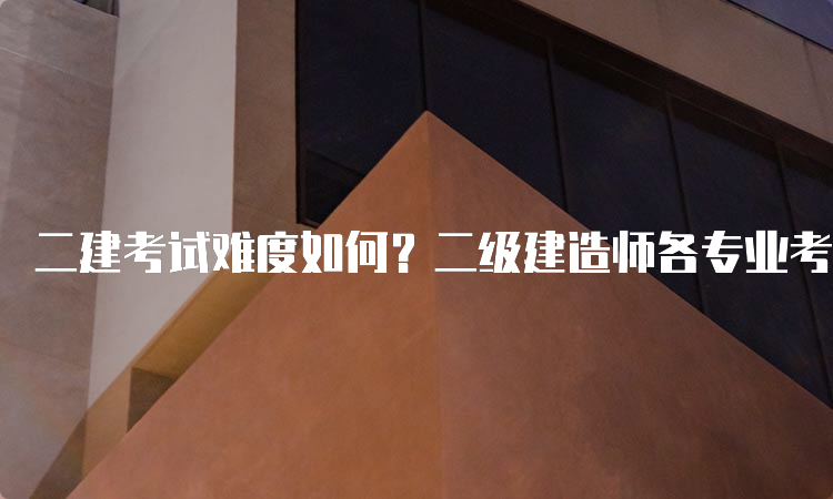 二建考试难度如何？二级建造师各专业考试难度排名