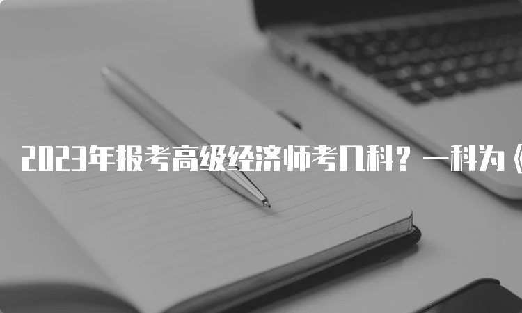 2023年报考高级经济师考几科？一科为《高级经济实务》