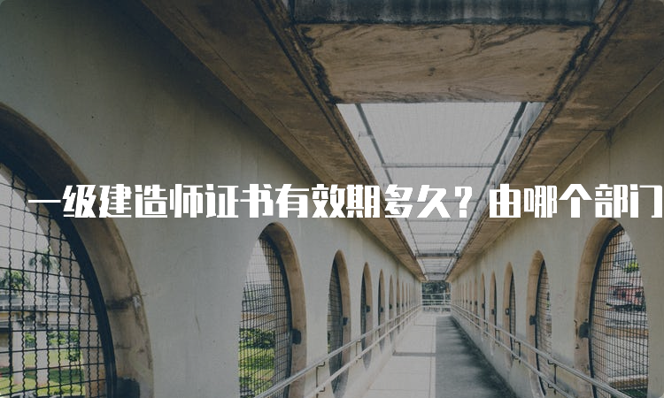 一级建造师证书有效期多久？由哪个部门颁发？