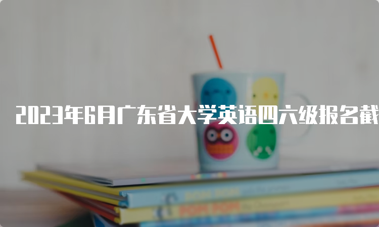 2023年6月广东省大学英语四六级报名截止时间：5月8日17点