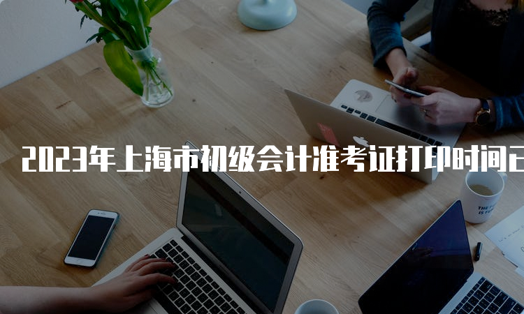 2023年上海市初级会计准考证打印时间已公布：5月8日10:00开始