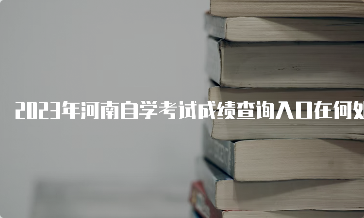 2023年河南自学考试成绩查询入口在何处？河南教育考试院