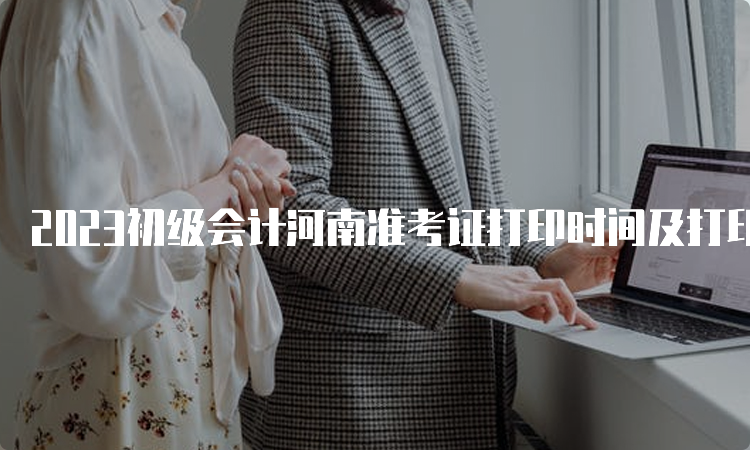 2023初级会计河南准考证打印时间及打印入口将于5月9日开通