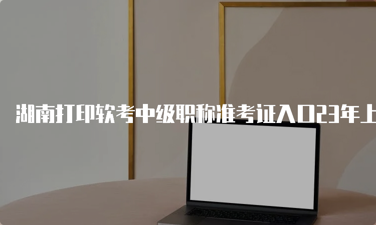 湖南打印软考中级职称准考证入口23年上半年