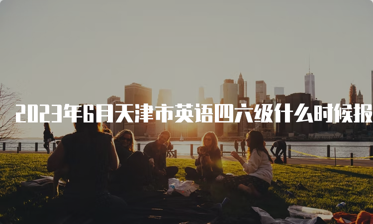 2023年6月天津市英语四六级什么时候报名截止？5月8日17点