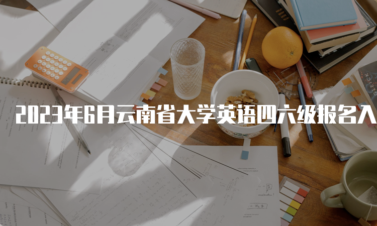 2023年6月云南省大学英语四六级报名入口关闭时间：5月8日13点