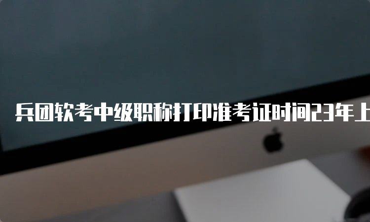 兵团软考中级职称打印准考证时间23年上半年