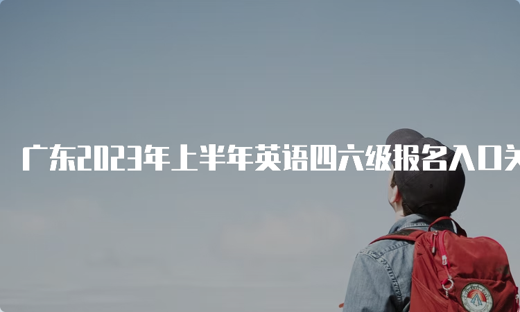 广东2023年上半年英语四六级报名入口关闭时间：5月8日17点