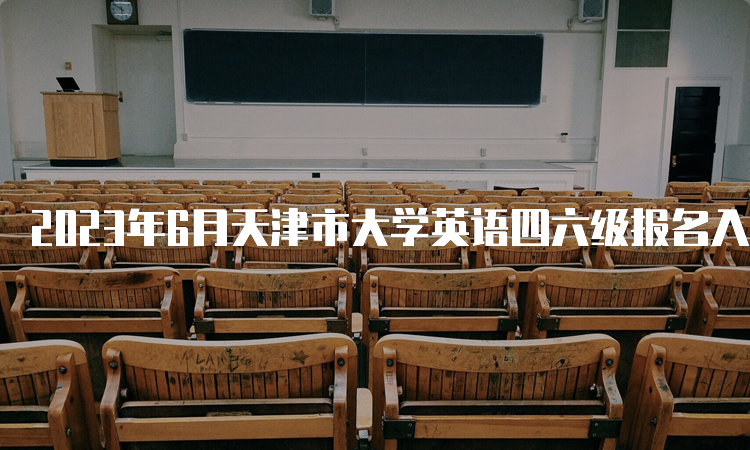 2023年6月天津市大学英语四六级报名入口将于5月8日17点关闭