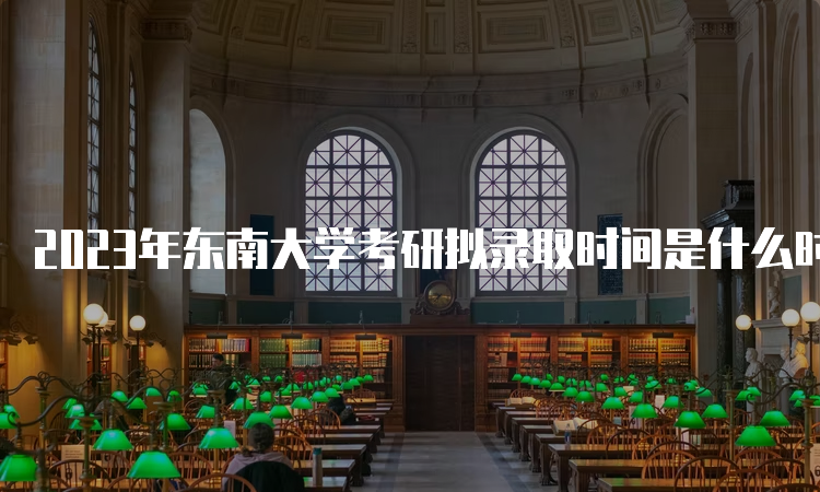 2023年东南大学考研拟录取时间是什么时候呢？考后一个月