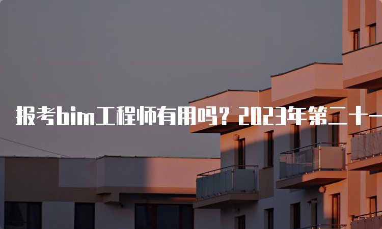 报考bim工程师有用吗？2023年第二十一期BIM报名时间是什么时候？