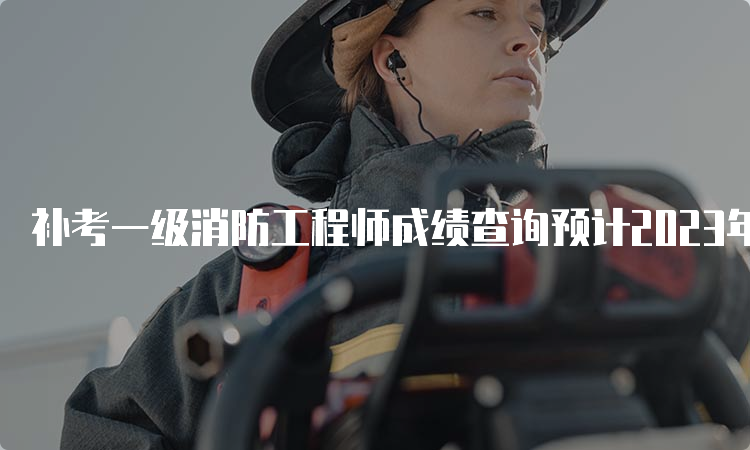 补考一级消防工程师成绩查询预计2023年6月底开始