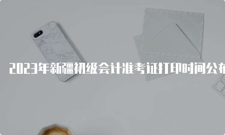 2023年新疆初级会计准考证打印时间公布：5月9日0：00至5月17日18：00