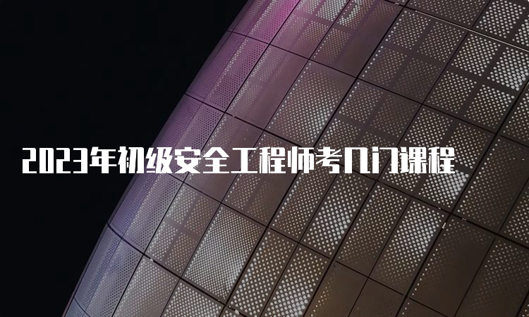 2023年初级安全工程师考几门课程